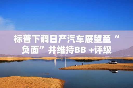 标普下调日产汽车展望至“负面”并维持BB +评级