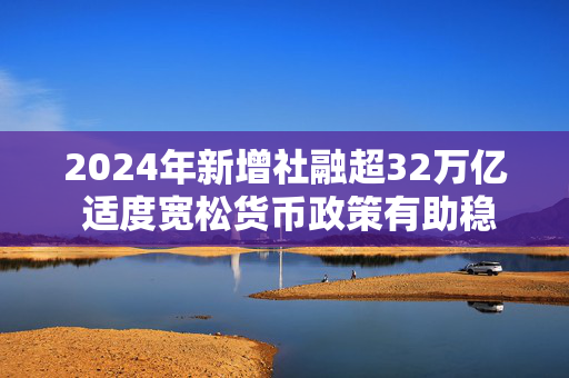 2024年新增社融超32万亿 适度宽松货币政策有助稳预期