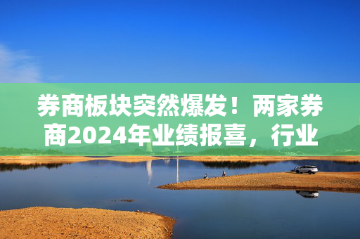 券商板块突然爆发！两家券商2024年业绩报喜，行业基本面拐点有望夯实