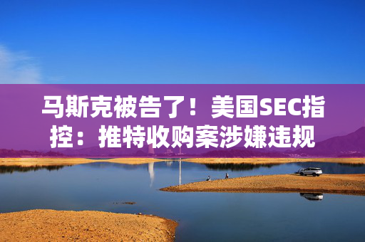 马斯克被告了！美国SEC指控：推特收购案涉嫌违规