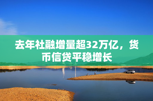 去年社融增量超32万亿，货币信贷平稳增长