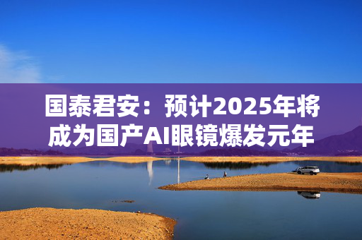 国泰君安：预计2025年将成为国产AI眼镜爆发元年