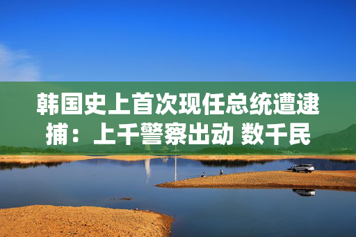 韩国史上首次现任总统遭逮捕：上千警察出动 数千民众现场抗议