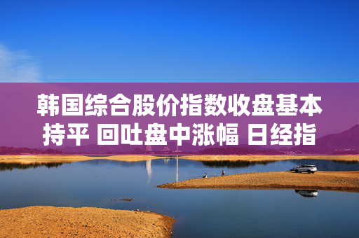 韩国综合股价指数收盘基本持平 回吐盘中涨幅 日经指数下跌0.1%