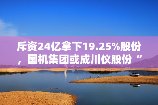 斥资24亿拿下19.25%股份，国机集团或成川仪股份“新主”