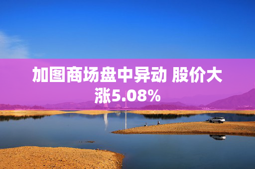 加图商场盘中异动 股价大涨5.08%