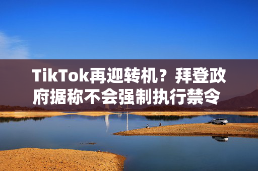 TikTok再迎转机？拜登政府据称不会强制执行禁令 将交由特朗普处理