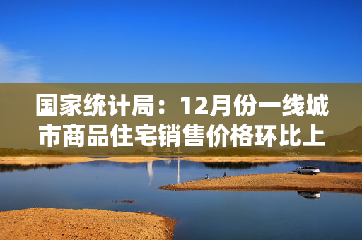 国家统计局：12月份一线城市商品住宅销售价格环比上涨 二三线城市环比总体降幅收窄