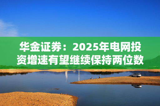 华金证券：2025年电网投资增速有望继续保持两位数