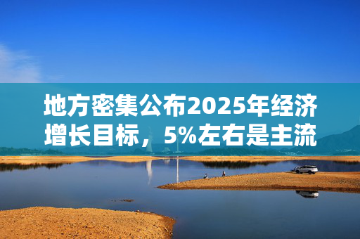 地方密集公布2025年经济增长目标，5%左右是主流