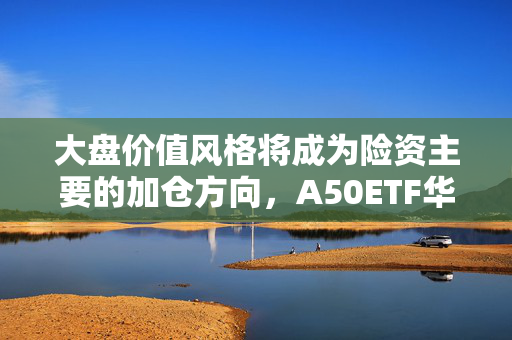 大盘价值风格将成为险资主要的加仓方向，A50ETF华宝（159596）或持续获益