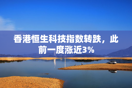 香港恒生科技指数转跌，此前一度涨近3%