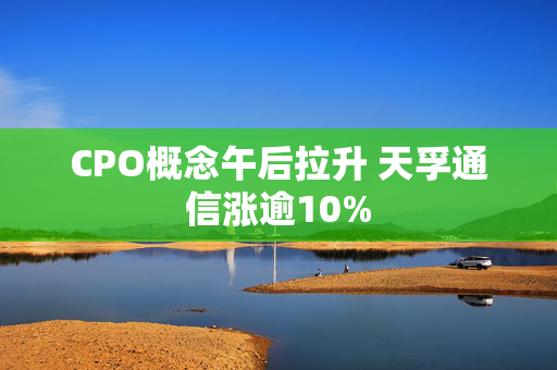 CPO概念午后拉升 天孚通信涨逾10%