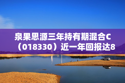 泉果思源三年持有期混合C（018330）近一年回报达8.81%