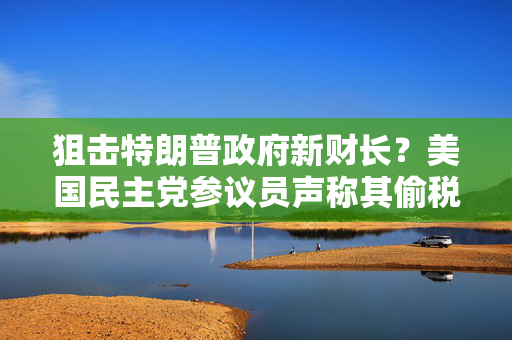 狙击特朗普政府新财长？美国民主党参议员声称其偷税漏税