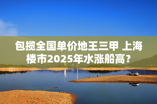 包揽全国单价地王三甲 上海楼市2025年水涨船高？