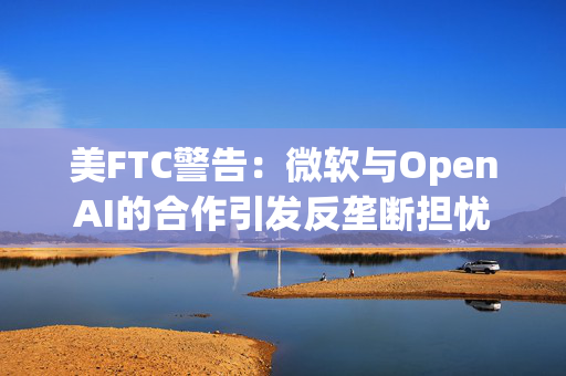 美FTC警告：微软与OpenAI的合作引发反垄断担忧