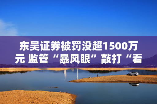 东吴证券被罚没超1500万元 监管“暴风眼”敲打“看门人”责任