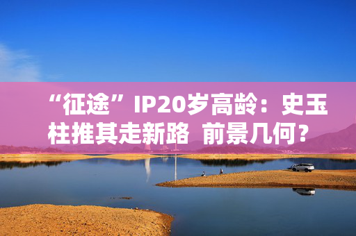 “征途”IP20岁高龄：史玉柱推其走新路  前景几何？