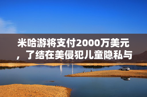 米哈游将支付2000万美元，了结在美侵犯儿童隐私与《原神》“欺骗性营销”指控