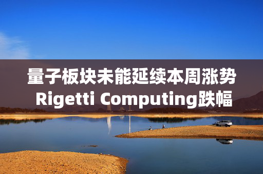 量子板块未能延续本周涨势 Rigetti Computing跌幅最大