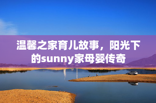 温馨之家育儿故事，阳光下的sunny家母婴传奇