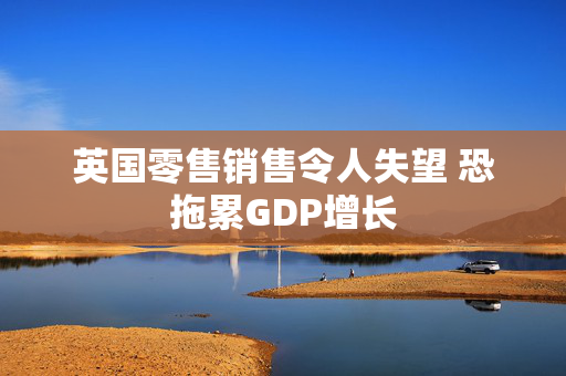 英国零售销售令人失望 恐拖累GDP增长