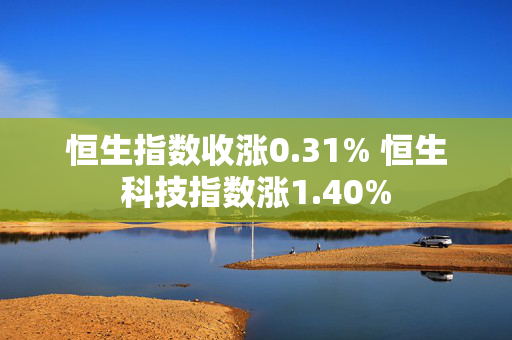 恒生指数收涨0.31% 恒生科技指数涨1.40%