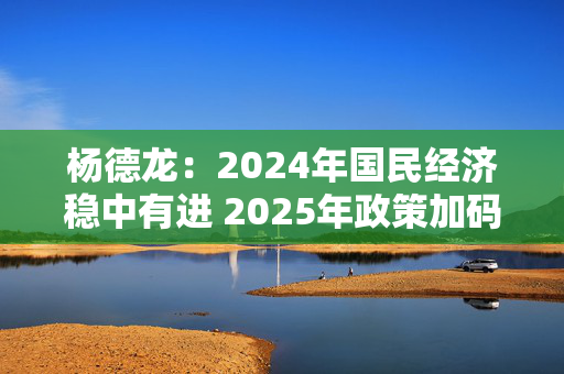 杨德龙：2024年国民经济稳中有进 2025年政策加码有望推动经济回升