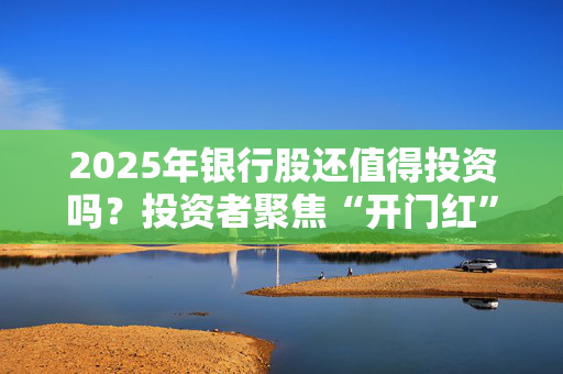 2025年银行股还值得投资吗？投资者聚焦“开门红”信贷投放、存款付息率等热门话题