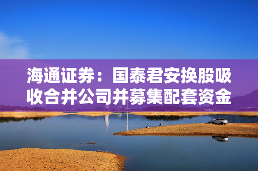 海通证券：国泰君安换股吸收合并公司并募集配套资金事项获得中国证监会同意注册及核准批复