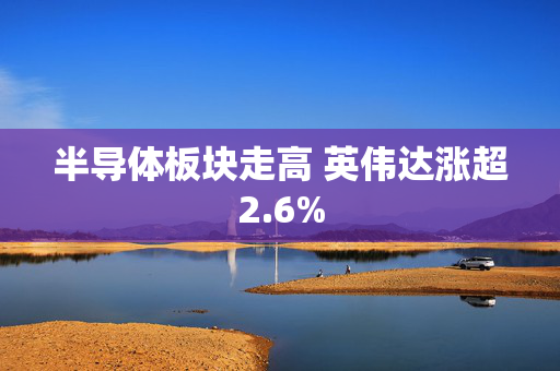 半导体板块走高 英伟达涨超2.6%