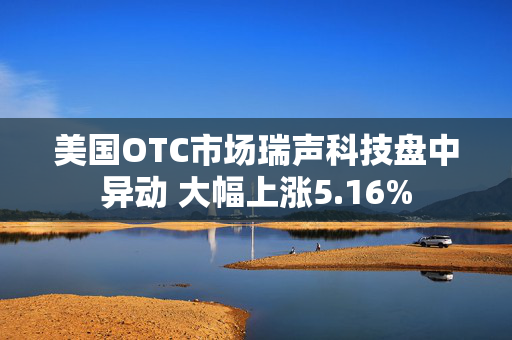 美国OTC市场瑞声科技盘中异动 大幅上涨5.16%