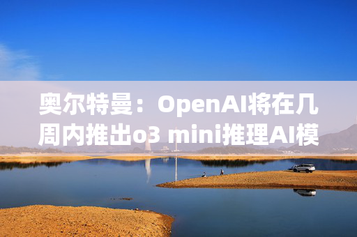 奥尔特曼：OpenAI将在几周内推出o3 mini推理AI模型