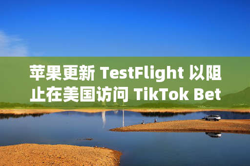 苹果更新 TestFlight 以阻止在美国访问 TikTok Beta