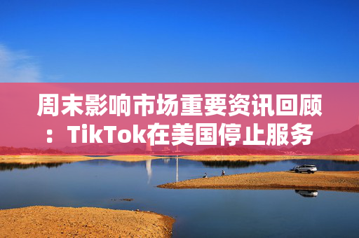 周末影响市场重要资讯回顾：TikTok在美国停止服务 8部门部署汽车以旧换新工作