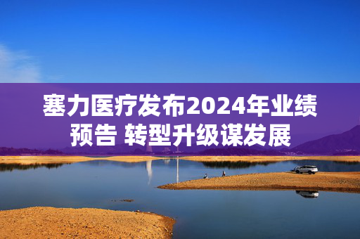 塞力医疗发布2024年业绩预告 转型升级谋发展