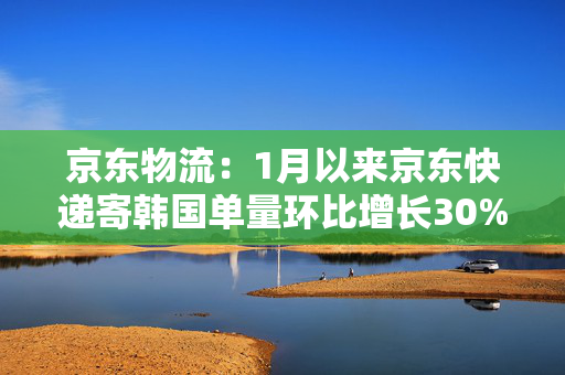 京东物流：1月以来京东快递寄韩国单量环比增长30%