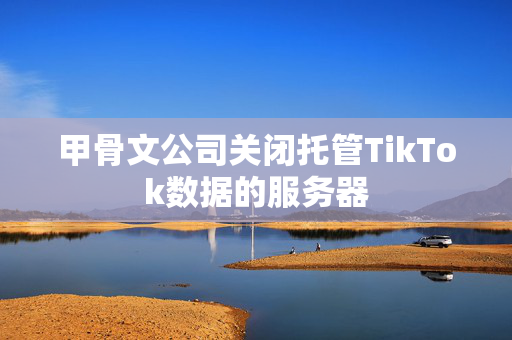 甲骨文公司关闭托管TikTok数据的服务器