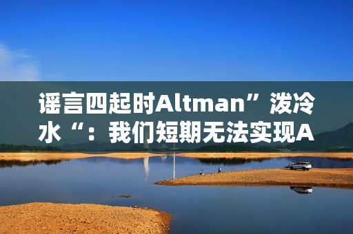 谣言四起时Altman”泼冷水“：我们短期无法实现AGI，快点把预期降低