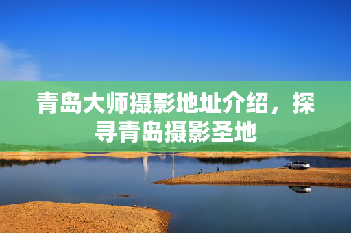 青岛大师摄影地址介绍，探寻青岛摄影圣地