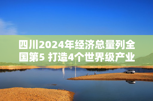 四川2024年经济总量列全国第5 打造4个世界级产业集群