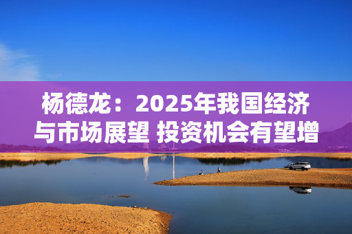 杨德龙：2025年我国经济与市场展望 投资机会有望增多