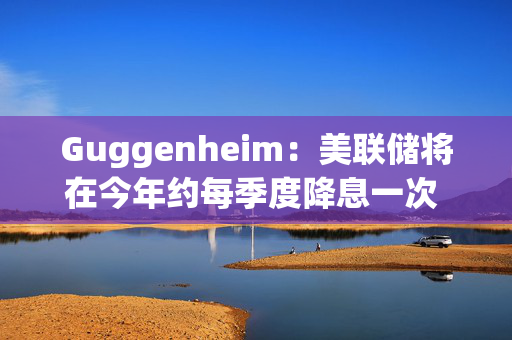 Guggenheim：美联储将在今年约每季度降息一次 总体或高达100个基点