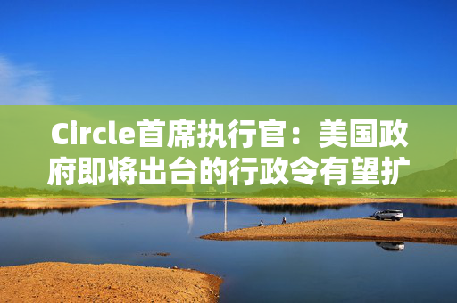 Circle首席执行官：美国政府即将出台的行政令有望扩大加密行业