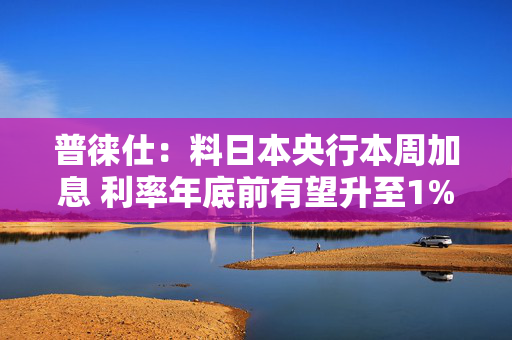 普徕仕：料日本央行本周加息 利率年底前有望升至1%