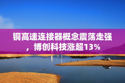 铜高速连接器概念震荡走强，博创科技涨超13%