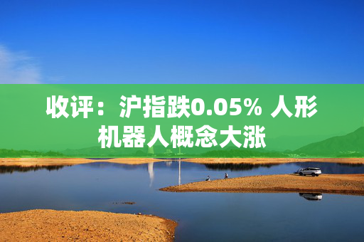 收评：沪指跌0.05% 人形机器人概念大涨