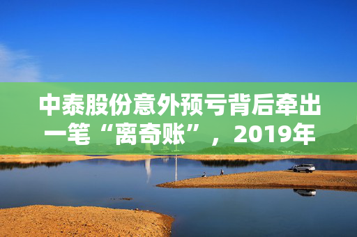 中泰股份意外预亏背后牵出一笔“离奇账”，2019年年报数据“打架”