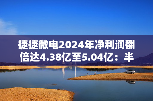 捷捷微电2024年净利润翻倍达4.38亿至5.04亿：半导体复苏助力 子公司贡献显著